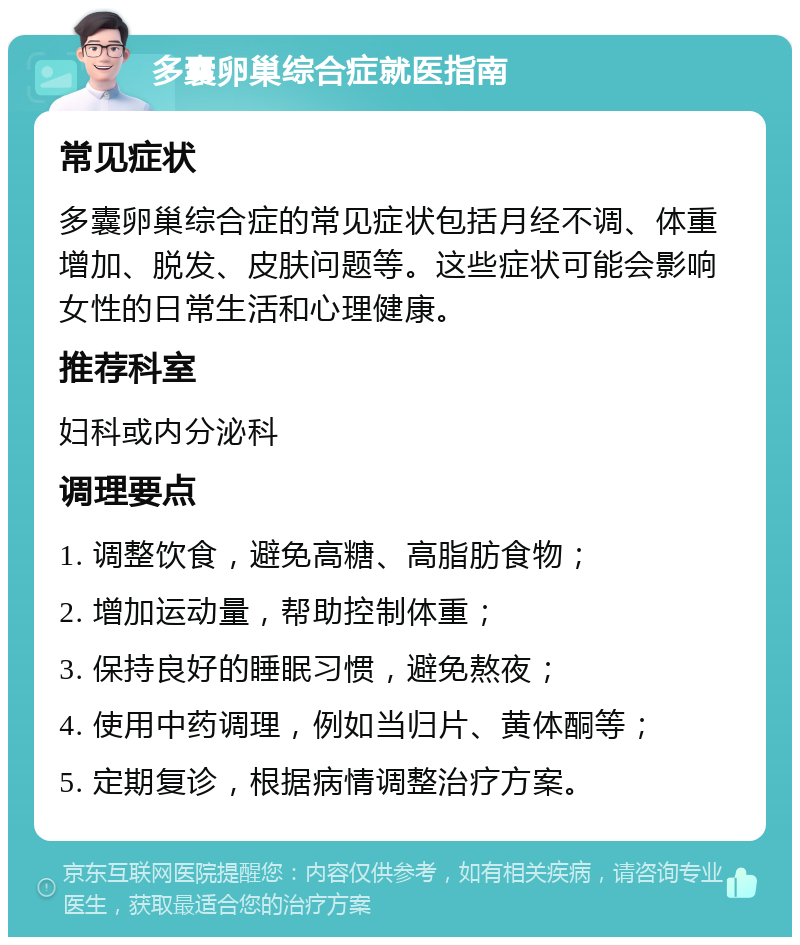 多囊卵巢综合症就医指南 常见症状 多囊卵巢综合症的常见症状包括月经不调、体重增加、脱发、皮肤问题等。这些症状可能会影响女性的日常生活和心理健康。 推荐科室 妇科或内分泌科 调理要点 1. 调整饮食，避免高糖、高脂肪食物； 2. 增加运动量，帮助控制体重； 3. 保持良好的睡眠习惯，避免熬夜； 4. 使用中药调理，例如当归片、黄体酮等； 5. 定期复诊，根据病情调整治疗方案。