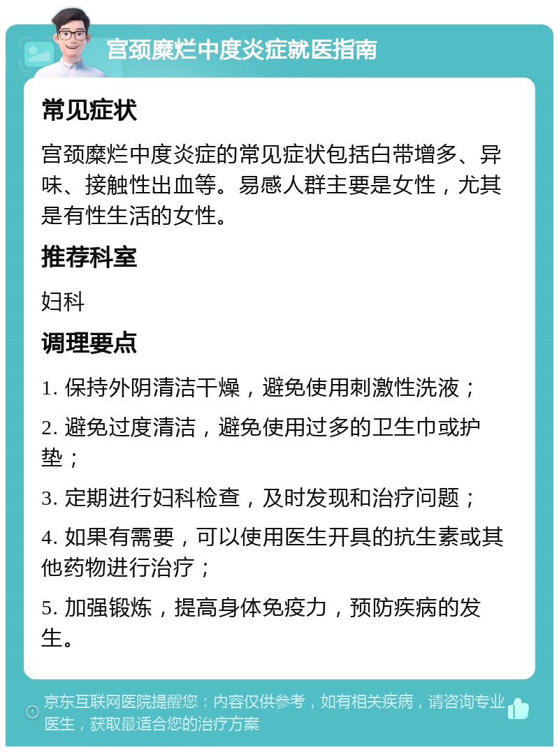 宫颈糜烂中度炎症就医指南 常见症状 宫颈糜烂中度炎症的常见症状包括白带增多、异味、接触性出血等。易感人群主要是女性，尤其是有性生活的女性。 推荐科室 妇科 调理要点 1. 保持外阴清洁干燥，避免使用刺激性洗液； 2. 避免过度清洁，避免使用过多的卫生巾或护垫； 3. 定期进行妇科检查，及时发现和治疗问题； 4. 如果有需要，可以使用医生开具的抗生素或其他药物进行治疗； 5. 加强锻炼，提高身体免疫力，预防疾病的发生。