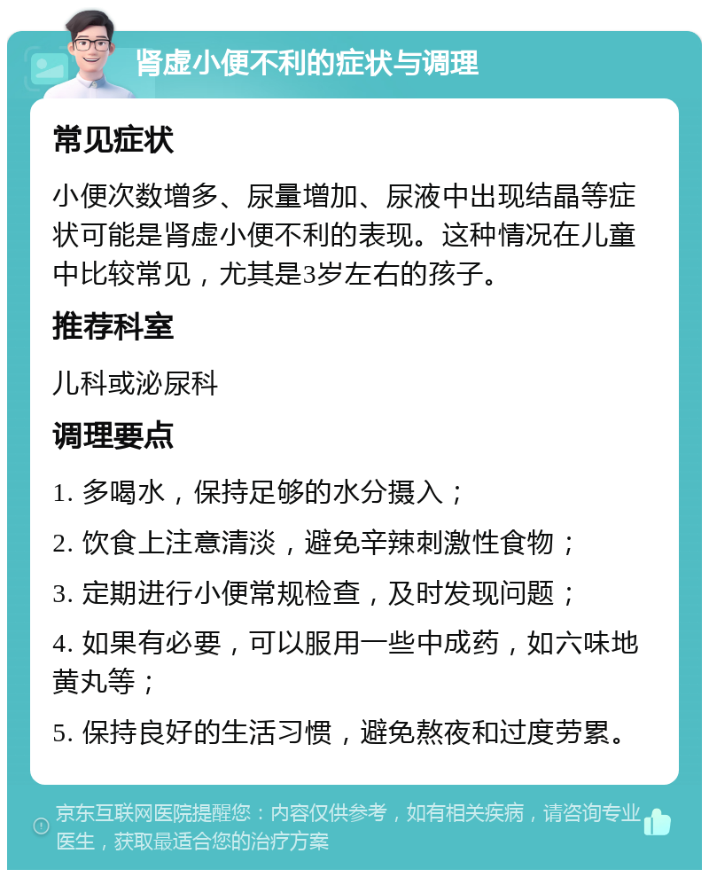 肾虚小便不利的症状与调理 常见症状 小便次数增多、尿量增加、尿液中出现结晶等症状可能是肾虚小便不利的表现。这种情况在儿童中比较常见，尤其是3岁左右的孩子。 推荐科室 儿科或泌尿科 调理要点 1. 多喝水，保持足够的水分摄入； 2. 饮食上注意清淡，避免辛辣刺激性食物； 3. 定期进行小便常规检查，及时发现问题； 4. 如果有必要，可以服用一些中成药，如六味地黄丸等； 5. 保持良好的生活习惯，避免熬夜和过度劳累。