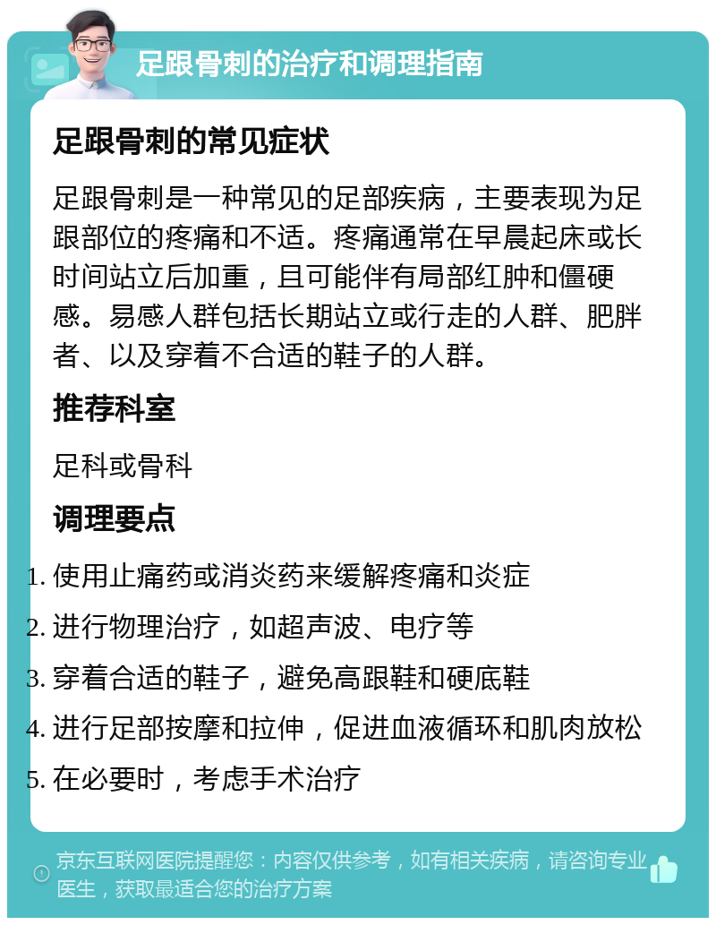 足跟骨刺的治疗和调理指南 足跟骨刺的常见症状 足跟骨刺是一种常见的足部疾病，主要表现为足跟部位的疼痛和不适。疼痛通常在早晨起床或长时间站立后加重，且可能伴有局部红肿和僵硬感。易感人群包括长期站立或行走的人群、肥胖者、以及穿着不合适的鞋子的人群。 推荐科室 足科或骨科 调理要点 使用止痛药或消炎药来缓解疼痛和炎症 进行物理治疗，如超声波、电疗等 穿着合适的鞋子，避免高跟鞋和硬底鞋 进行足部按摩和拉伸，促进血液循环和肌肉放松 在必要时，考虑手术治疗