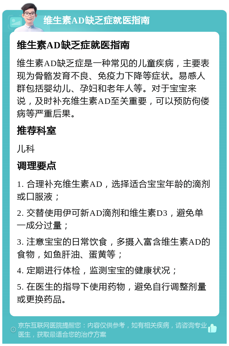 维生素AD缺乏症就医指南 维生素AD缺乏症就医指南 维生素AD缺乏症是一种常见的儿童疾病，主要表现为骨骼发育不良、免疫力下降等症状。易感人群包括婴幼儿、孕妇和老年人等。对于宝宝来说，及时补充维生素AD至关重要，可以预防佝偻病等严重后果。 推荐科室 儿科 调理要点 1. 合理补充维生素AD，选择适合宝宝年龄的滴剂或口服液； 2. 交替使用伊可新AD滴剂和维生素D3，避免单一成分过量； 3. 注意宝宝的日常饮食，多摄入富含维生素AD的食物，如鱼肝油、蛋黄等； 4. 定期进行体检，监测宝宝的健康状况； 5. 在医生的指导下使用药物，避免自行调整剂量或更换药品。