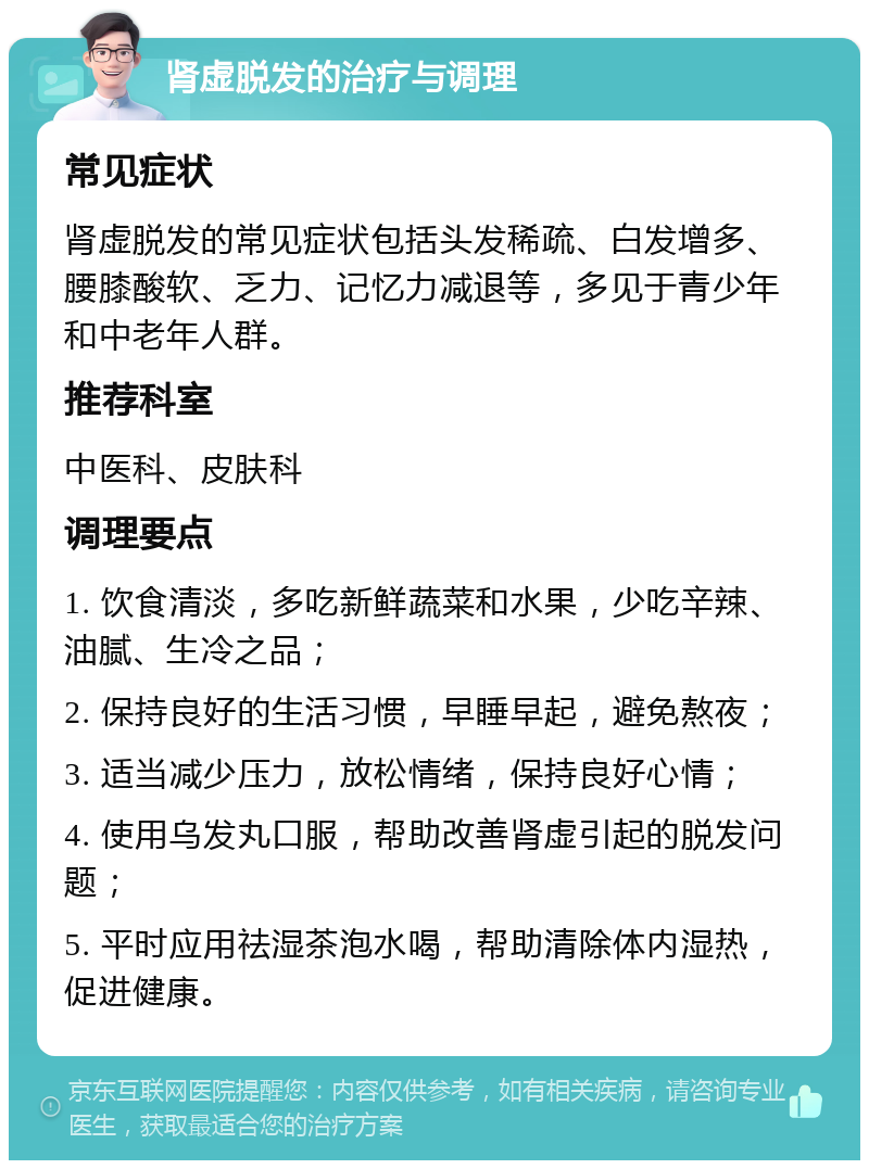 肾虚脱发的治疗与调理 常见症状 肾虚脱发的常见症状包括头发稀疏、白发增多、腰膝酸软、乏力、记忆力减退等，多见于青少年和中老年人群。 推荐科室 中医科、皮肤科 调理要点 1. 饮食清淡，多吃新鲜蔬菜和水果，少吃辛辣、油腻、生冷之品； 2. 保持良好的生活习惯，早睡早起，避免熬夜； 3. 适当减少压力，放松情绪，保持良好心情； 4. 使用乌发丸口服，帮助改善肾虚引起的脱发问题； 5. 平时应用祛湿茶泡水喝，帮助清除体内湿热，促进健康。