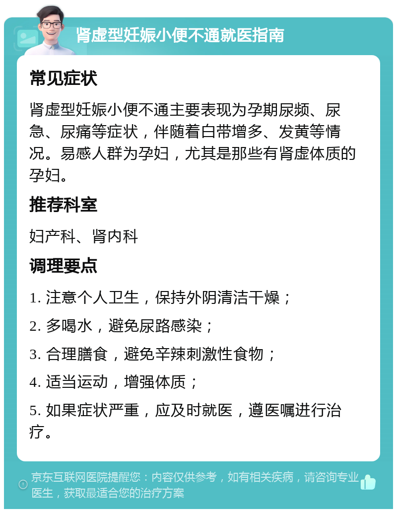 肾虚型妊娠小便不通就医指南 常见症状 肾虚型妊娠小便不通主要表现为孕期尿频、尿急、尿痛等症状，伴随着白带增多、发黄等情况。易感人群为孕妇，尤其是那些有肾虚体质的孕妇。 推荐科室 妇产科、肾内科 调理要点 1. 注意个人卫生，保持外阴清洁干燥； 2. 多喝水，避免尿路感染； 3. 合理膳食，避免辛辣刺激性食物； 4. 适当运动，增强体质； 5. 如果症状严重，应及时就医，遵医嘱进行治疗。