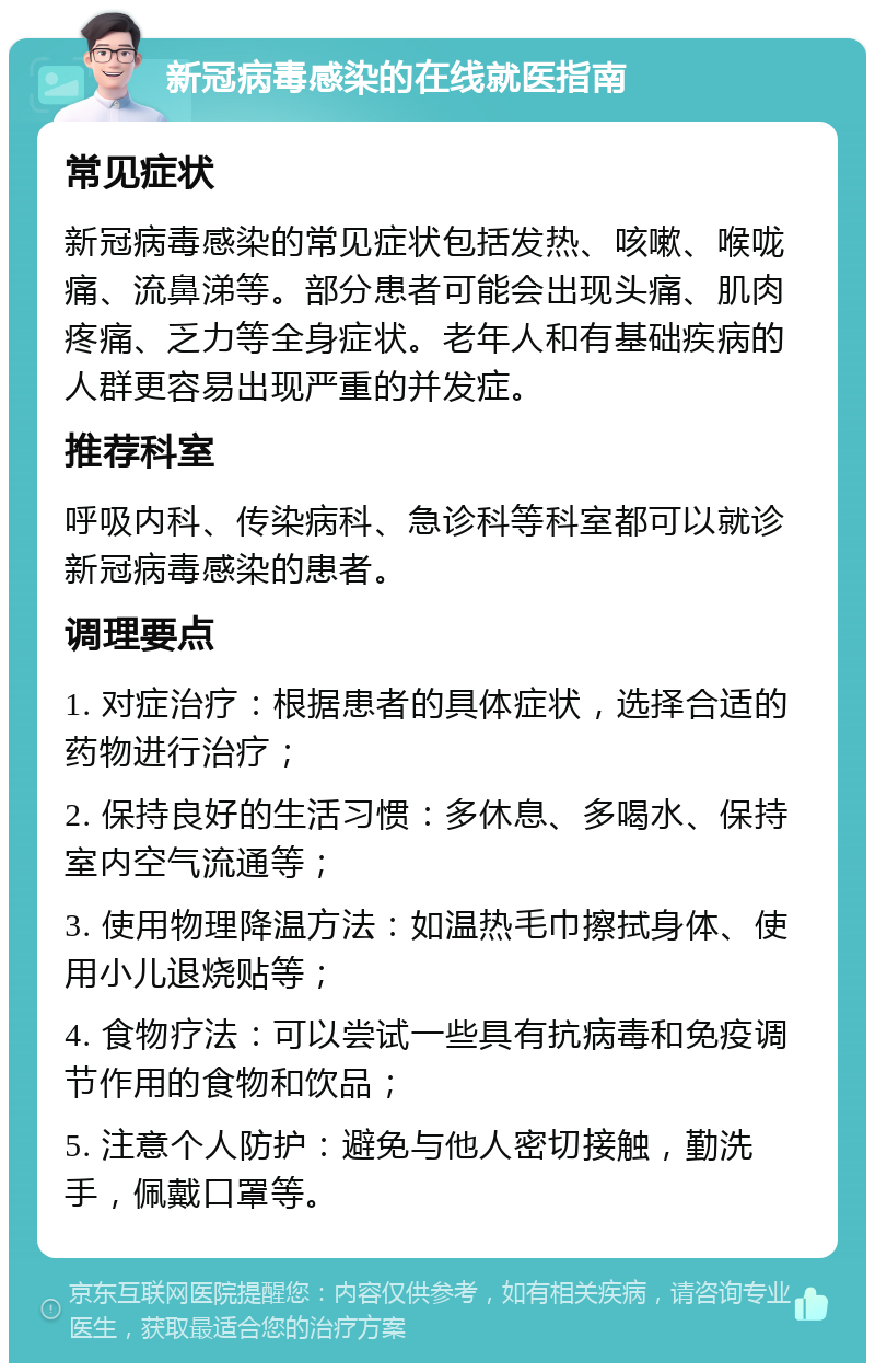 新冠病毒感染的在线就医指南 常见症状 新冠病毒感染的常见症状包括发热、咳嗽、喉咙痛、流鼻涕等。部分患者可能会出现头痛、肌肉疼痛、乏力等全身症状。老年人和有基础疾病的人群更容易出现严重的并发症。 推荐科室 呼吸内科、传染病科、急诊科等科室都可以就诊新冠病毒感染的患者。 调理要点 1. 对症治疗：根据患者的具体症状，选择合适的药物进行治疗； 2. 保持良好的生活习惯：多休息、多喝水、保持室内空气流通等； 3. 使用物理降温方法：如温热毛巾擦拭身体、使用小儿退烧贴等； 4. 食物疗法：可以尝试一些具有抗病毒和免疫调节作用的食物和饮品； 5. 注意个人防护：避免与他人密切接触，勤洗手，佩戴口罩等。