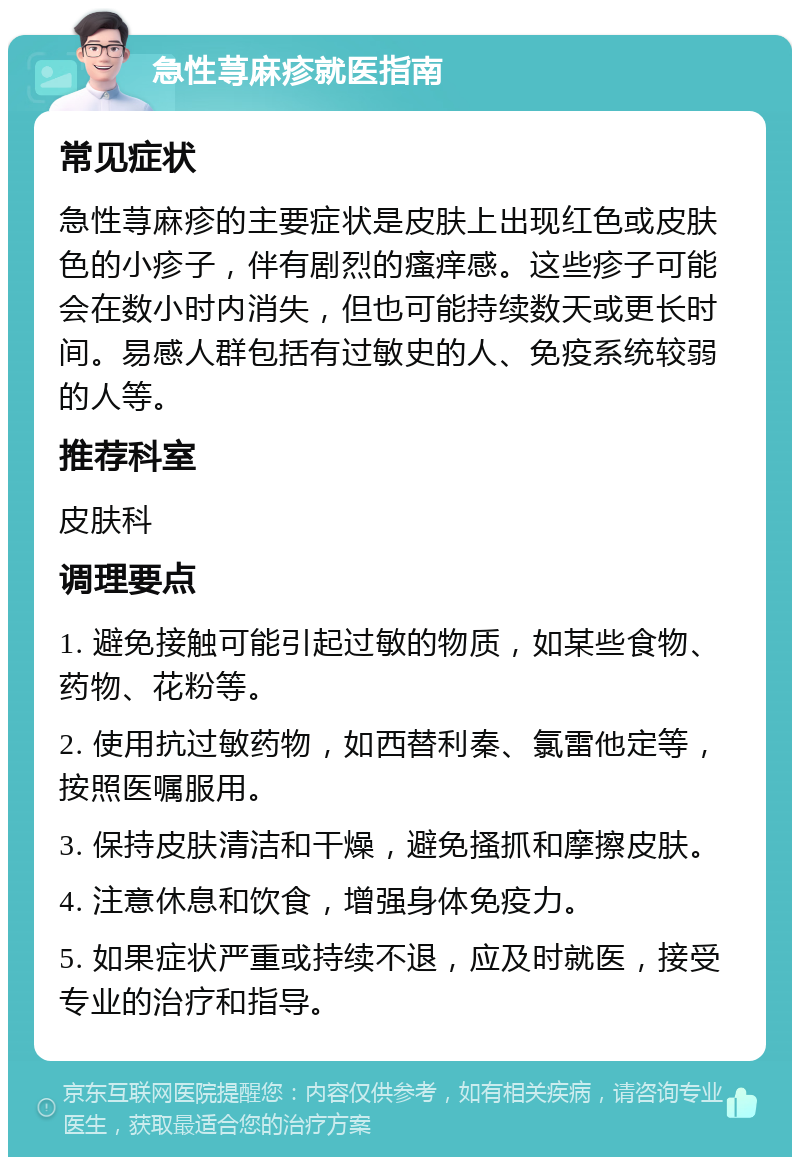 急性荨麻疹就医指南 常见症状 急性荨麻疹的主要症状是皮肤上出现红色或皮肤色的小疹子，伴有剧烈的瘙痒感。这些疹子可能会在数小时内消失，但也可能持续数天或更长时间。易感人群包括有过敏史的人、免疫系统较弱的人等。 推荐科室 皮肤科 调理要点 1. 避免接触可能引起过敏的物质，如某些食物、药物、花粉等。 2. 使用抗过敏药物，如西替利秦、氯雷他定等，按照医嘱服用。 3. 保持皮肤清洁和干燥，避免搔抓和摩擦皮肤。 4. 注意休息和饮食，增强身体免疫力。 5. 如果症状严重或持续不退，应及时就医，接受专业的治疗和指导。