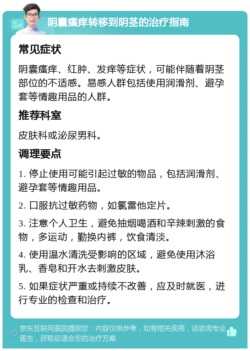 阴囊瘙痒转移到阴茎的治疗指南 常见症状 阴囊瘙痒、红肿、发痒等症状，可能伴随着阴茎部位的不适感。易感人群包括使用润滑剂、避孕套等情趣用品的人群。 推荐科室 皮肤科或泌尿男科。 调理要点 1. 停止使用可能引起过敏的物品，包括润滑剂、避孕套等情趣用品。 2. 口服抗过敏药物，如氯雷他定片。 3. 注意个人卫生，避免抽烟喝酒和辛辣刺激的食物，多运动，勤换内裤，饮食清淡。 4. 使用温水清洗受影响的区域，避免使用沐浴乳、香皂和开水去刺激皮肤。 5. 如果症状严重或持续不改善，应及时就医，进行专业的检查和治疗。