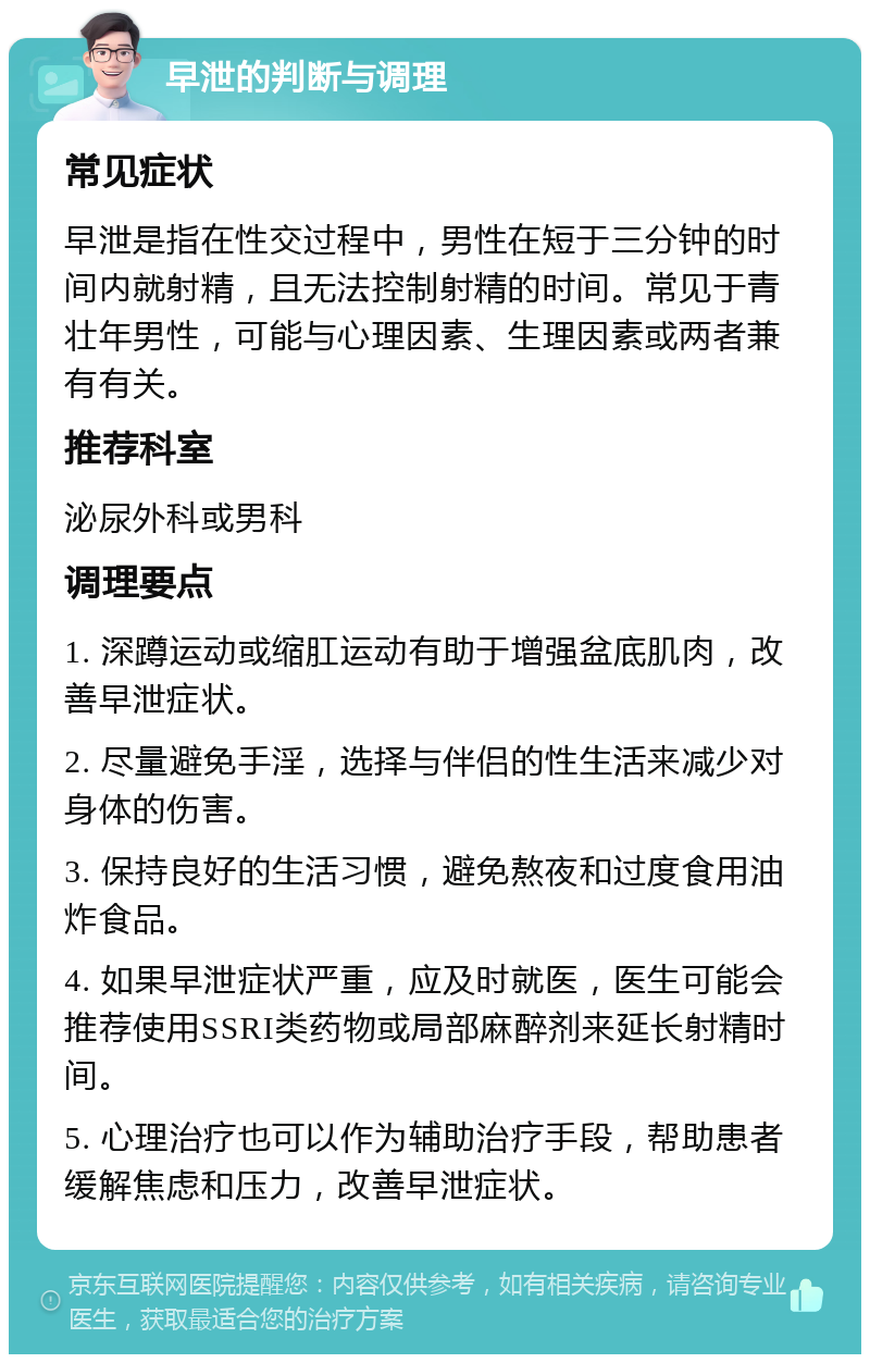 早泄的判断与调理 常见症状 早泄是指在性交过程中，男性在短于三分钟的时间内就射精，且无法控制射精的时间。常见于青壮年男性，可能与心理因素、生理因素或两者兼有有关。 推荐科室 泌尿外科或男科 调理要点 1. 深蹲运动或缩肛运动有助于增强盆底肌肉，改善早泄症状。 2. 尽量避免手淫，选择与伴侣的性生活来减少对身体的伤害。 3. 保持良好的生活习惯，避免熬夜和过度食用油炸食品。 4. 如果早泄症状严重，应及时就医，医生可能会推荐使用SSRI类药物或局部麻醉剂来延长射精时间。 5. 心理治疗也可以作为辅助治疗手段，帮助患者缓解焦虑和压力，改善早泄症状。