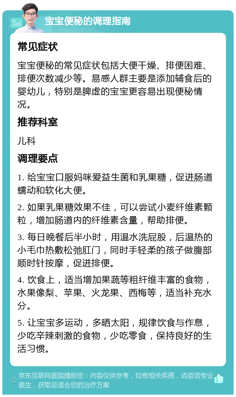 宝宝便秘的调理指南 常见症状 宝宝便秘的常见症状包括大便干燥、排便困难、排便次数减少等。易感人群主要是添加辅食后的婴幼儿，特别是脾虚的宝宝更容易出现便秘情况。 推荐科室 儿科 调理要点 1. 给宝宝口服妈咪爱益生菌和乳果糖，促进肠道蠕动和软化大便。 2. 如果乳果糖效果不佳，可以尝试小麦纤维素颗粒，增加肠道内的纤维素含量，帮助排便。 3. 每日晚餐后半小时，用温水洗屁股，后温热的小毛巾热敷松弛肛门，同时手轻柔的孩子做腹部顺时针按摩，促进排便。 4. 饮食上，适当增加果蔬等粗纤维丰富的食物，水果像梨、苹果、火龙果、西梅等，适当补充水分。 5. 让宝宝多运动，多晒太阳，规律饮食与作息，少吃辛辣刺激的食物，少吃零食，保持良好的生活习惯。