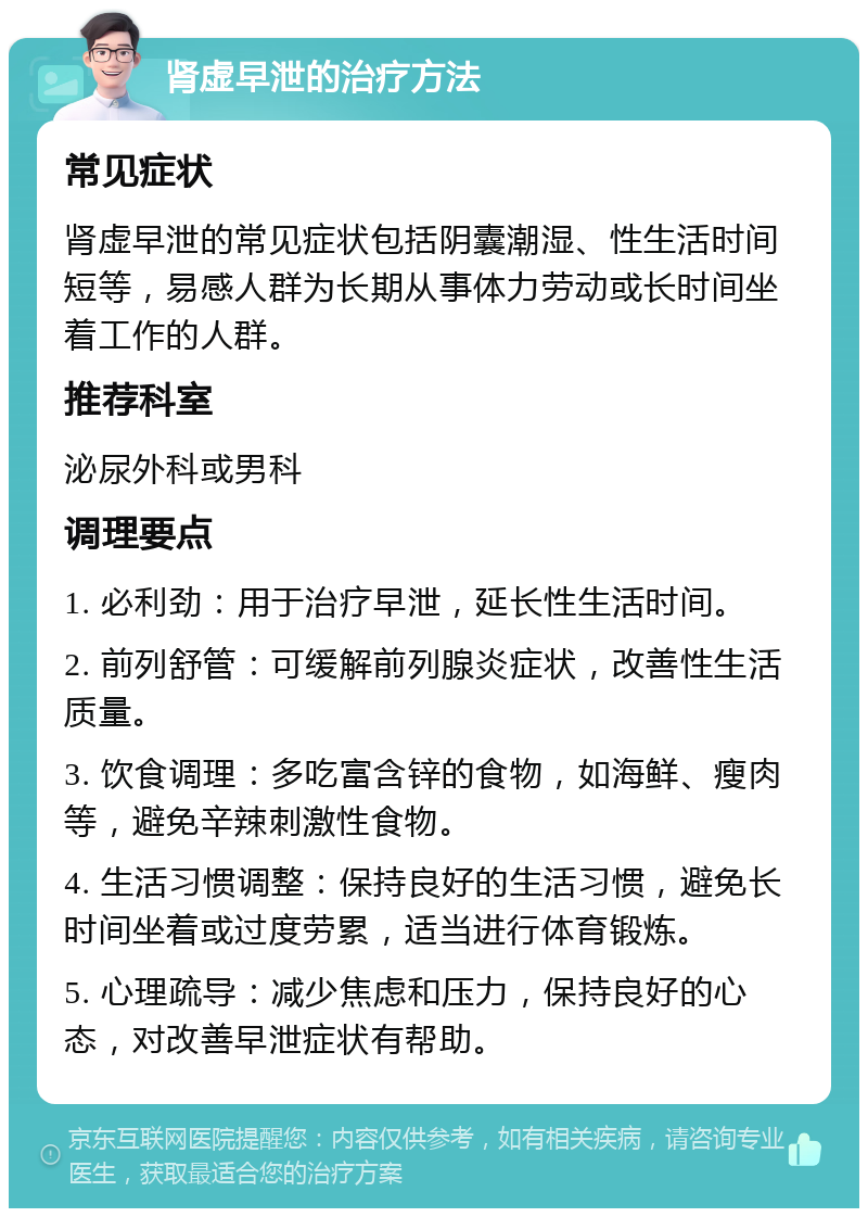 肾虚早泄的治疗方法 常见症状 肾虚早泄的常见症状包括阴囊潮湿、性生活时间短等，易感人群为长期从事体力劳动或长时间坐着工作的人群。 推荐科室 泌尿外科或男科 调理要点 1. 必利劲：用于治疗早泄，延长性生活时间。 2. 前列舒管：可缓解前列腺炎症状，改善性生活质量。 3. 饮食调理：多吃富含锌的食物，如海鲜、瘦肉等，避免辛辣刺激性食物。 4. 生活习惯调整：保持良好的生活习惯，避免长时间坐着或过度劳累，适当进行体育锻炼。 5. 心理疏导：减少焦虑和压力，保持良好的心态，对改善早泄症状有帮助。