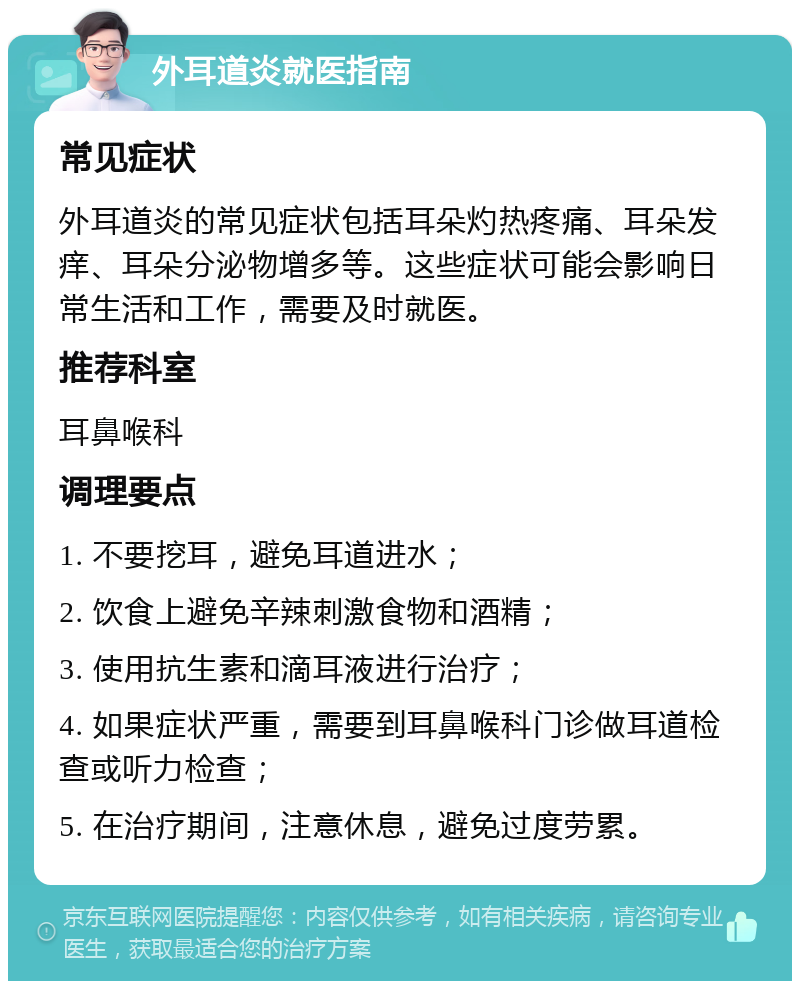 外耳道炎就医指南 常见症状 外耳道炎的常见症状包括耳朵灼热疼痛、耳朵发痒、耳朵分泌物增多等。这些症状可能会影响日常生活和工作，需要及时就医。 推荐科室 耳鼻喉科 调理要点 1. 不要挖耳，避免耳道进水； 2. 饮食上避免辛辣刺激食物和酒精； 3. 使用抗生素和滴耳液进行治疗； 4. 如果症状严重，需要到耳鼻喉科门诊做耳道检查或听力检查； 5. 在治疗期间，注意休息，避免过度劳累。