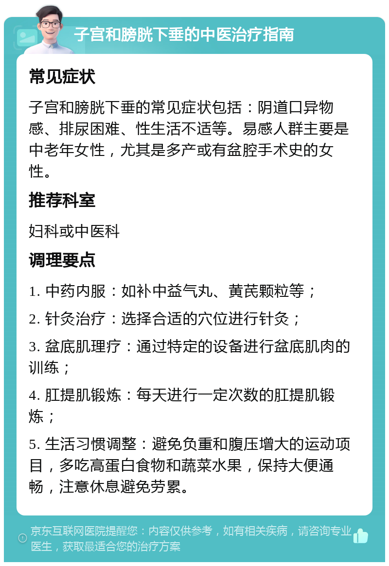 子宫和膀胱下垂的中医治疗指南 常见症状 子宫和膀胱下垂的常见症状包括：阴道口异物感、排尿困难、性生活不适等。易感人群主要是中老年女性，尤其是多产或有盆腔手术史的女性。 推荐科室 妇科或中医科 调理要点 1. 中药内服：如补中益气丸、黄芪颗粒等； 2. 针灸治疗：选择合适的穴位进行针灸； 3. 盆底肌理疗：通过特定的设备进行盆底肌肉的训练； 4. 肛提肌锻炼：每天进行一定次数的肛提肌锻炼； 5. 生活习惯调整：避免负重和腹压增大的运动项目，多吃高蛋白食物和蔬菜水果，保持大便通畅，注意休息避免劳累。