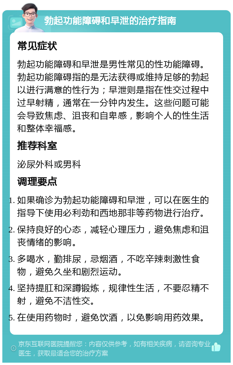 勃起功能障碍和早泄的治疗指南 常见症状 勃起功能障碍和早泄是男性常见的性功能障碍。勃起功能障碍指的是无法获得或维持足够的勃起以进行满意的性行为；早泄则是指在性交过程中过早射精，通常在一分钟内发生。这些问题可能会导致焦虑、沮丧和自卑感，影响个人的性生活和整体幸福感。 推荐科室 泌尿外科或男科 调理要点 如果确诊为勃起功能障碍和早泄，可以在医生的指导下使用必利劲和西地那非等药物进行治疗。 保持良好的心态，减轻心理压力，避免焦虑和沮丧情绪的影响。 多喝水，勤排尿，忌烟酒，不吃辛辣刺激性食物，避免久坐和剧烈运动。 坚持提肛和深蹲锻炼，规律性生活，不要忍精不射，避免不洁性交。 在使用药物时，避免饮酒，以免影响用药效果。