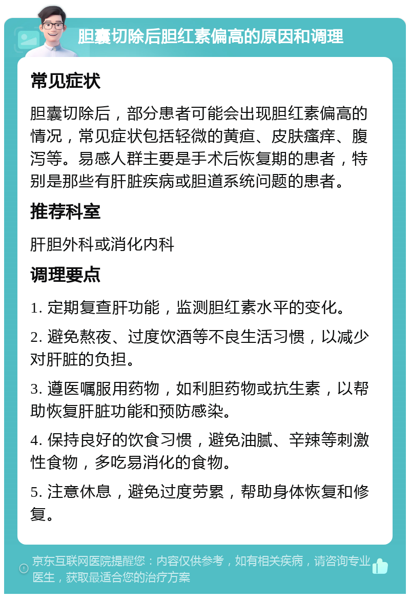 胆囊切除后胆红素偏高的原因和调理 常见症状 胆囊切除后，部分患者可能会出现胆红素偏高的情况，常见症状包括轻微的黄疸、皮肤瘙痒、腹泻等。易感人群主要是手术后恢复期的患者，特别是那些有肝脏疾病或胆道系统问题的患者。 推荐科室 肝胆外科或消化内科 调理要点 1. 定期复查肝功能，监测胆红素水平的变化。 2. 避免熬夜、过度饮酒等不良生活习惯，以减少对肝脏的负担。 3. 遵医嘱服用药物，如利胆药物或抗生素，以帮助恢复肝脏功能和预防感染。 4. 保持良好的饮食习惯，避免油腻、辛辣等刺激性食物，多吃易消化的食物。 5. 注意休息，避免过度劳累，帮助身体恢复和修复。