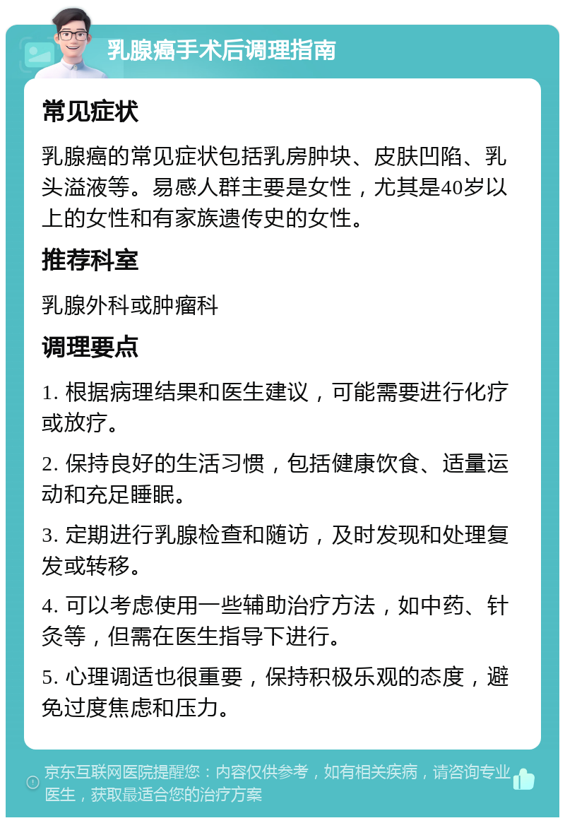 乳腺癌手术后调理指南 常见症状 乳腺癌的常见症状包括乳房肿块、皮肤凹陷、乳头溢液等。易感人群主要是女性，尤其是40岁以上的女性和有家族遗传史的女性。 推荐科室 乳腺外科或肿瘤科 调理要点 1. 根据病理结果和医生建议，可能需要进行化疗或放疗。 2. 保持良好的生活习惯，包括健康饮食、适量运动和充足睡眠。 3. 定期进行乳腺检查和随访，及时发现和处理复发或转移。 4. 可以考虑使用一些辅助治疗方法，如中药、针灸等，但需在医生指导下进行。 5. 心理调适也很重要，保持积极乐观的态度，避免过度焦虑和压力。