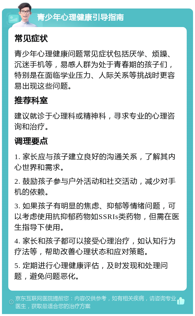 青少年心理健康引导指南 常见症状 青少年心理健康问题常见症状包括厌学、烦躁、沉迷手机等，易感人群为处于青春期的孩子们，特别是在面临学业压力、人际关系等挑战时更容易出现这些问题。 推荐科室 建议就诊于心理科或精神科，寻求专业的心理咨询和治疗。 调理要点 1. 家长应与孩子建立良好的沟通关系，了解其内心世界和需求。 2. 鼓励孩子参与户外活动和社交活动，减少对手机的依赖。 3. 如果孩子有明显的焦虑、抑郁等情绪问题，可以考虑使用抗抑郁药物如SSRIs类药物，但需在医生指导下使用。 4. 家长和孩子都可以接受心理治疗，如认知行为疗法等，帮助改善心理状态和应对策略。 5. 定期进行心理健康评估，及时发现和处理问题，避免问题恶化。