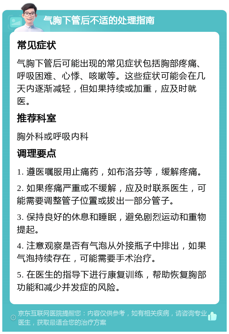 气胸下管后不适的处理指南 常见症状 气胸下管后可能出现的常见症状包括胸部疼痛、呼吸困难、心悸、咳嗽等。这些症状可能会在几天内逐渐减轻，但如果持续或加重，应及时就医。 推荐科室 胸外科或呼吸内科 调理要点 1. 遵医嘱服用止痛药，如布洛芬等，缓解疼痛。 2. 如果疼痛严重或不缓解，应及时联系医生，可能需要调整管子位置或拔出一部分管子。 3. 保持良好的休息和睡眠，避免剧烈运动和重物提起。 4. 注意观察是否有气泡从外接瓶子中排出，如果气泡持续存在，可能需要手术治疗。 5. 在医生的指导下进行康复训练，帮助恢复胸部功能和减少并发症的风险。