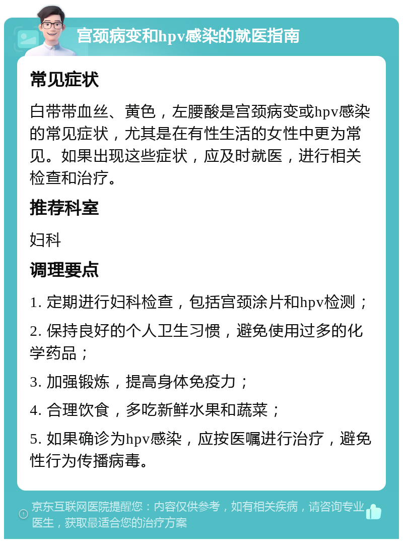 宫颈病变和hpv感染的就医指南 常见症状 白带带血丝、黄色，左腰酸是宫颈病变或hpv感染的常见症状，尤其是在有性生活的女性中更为常见。如果出现这些症状，应及时就医，进行相关检查和治疗。 推荐科室 妇科 调理要点 1. 定期进行妇科检查，包括宫颈涂片和hpv检测； 2. 保持良好的个人卫生习惯，避免使用过多的化学药品； 3. 加强锻炼，提高身体免疫力； 4. 合理饮食，多吃新鲜水果和蔬菜； 5. 如果确诊为hpv感染，应按医嘱进行治疗，避免性行为传播病毒。