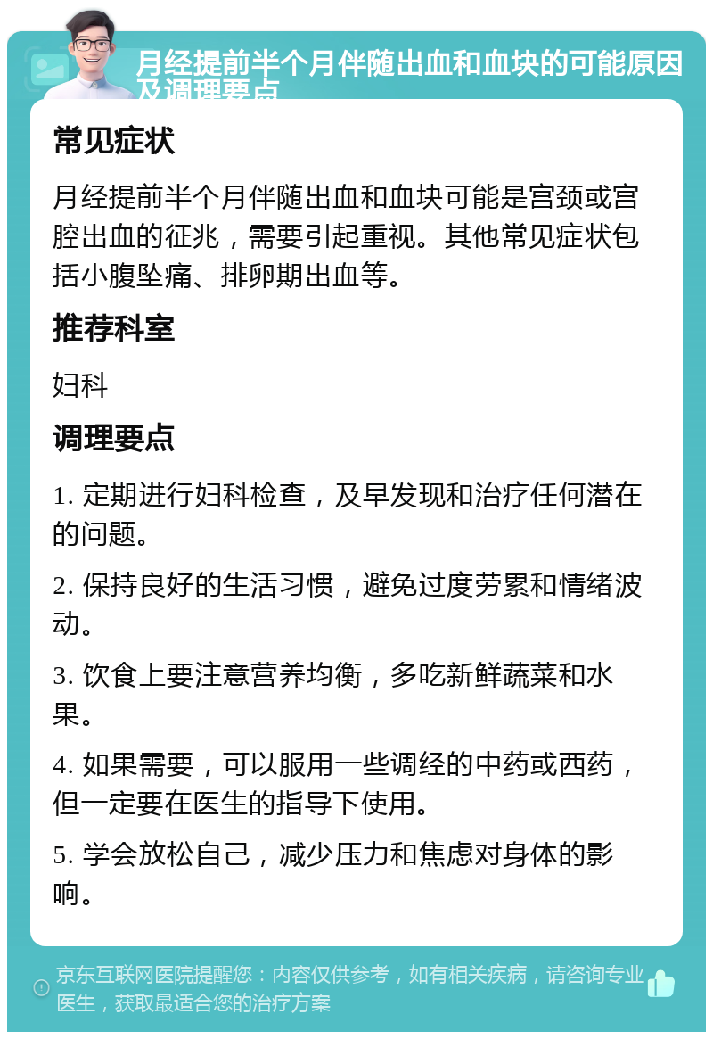 月经提前半个月伴随出血和血块的可能原因及调理要点 常见症状 月经提前半个月伴随出血和血块可能是宫颈或宫腔出血的征兆，需要引起重视。其他常见症状包括小腹坠痛、排卵期出血等。 推荐科室 妇科 调理要点 1. 定期进行妇科检查，及早发现和治疗任何潜在的问题。 2. 保持良好的生活习惯，避免过度劳累和情绪波动。 3. 饮食上要注意营养均衡，多吃新鲜蔬菜和水果。 4. 如果需要，可以服用一些调经的中药或西药，但一定要在医生的指导下使用。 5. 学会放松自己，减少压力和焦虑对身体的影响。