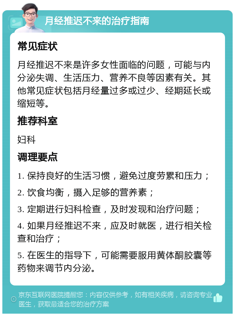 月经推迟不来的治疗指南 常见症状 月经推迟不来是许多女性面临的问题，可能与内分泌失调、生活压力、营养不良等因素有关。其他常见症状包括月经量过多或过少、经期延长或缩短等。 推荐科室 妇科 调理要点 1. 保持良好的生活习惯，避免过度劳累和压力； 2. 饮食均衡，摄入足够的营养素； 3. 定期进行妇科检查，及时发现和治疗问题； 4. 如果月经推迟不来，应及时就医，进行相关检查和治疗； 5. 在医生的指导下，可能需要服用黄体酮胶囊等药物来调节内分泌。