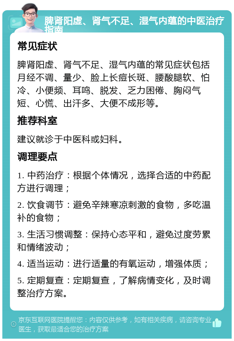 脾肾阳虚、肾气不足、湿气内蕴的中医治疗指南 常见症状 脾肾阳虚、肾气不足、湿气内蕴的常见症状包括月经不调、量少、脸上长痘长斑、腰酸腿软、怕冷、小便频、耳鸣、脱发、乏力困倦、胸闷气短、心慌、出汗多、大便不成形等。 推荐科室 建议就诊于中医科或妇科。 调理要点 1. 中药治疗：根据个体情况，选择合适的中药配方进行调理； 2. 饮食调节：避免辛辣寒凉刺激的食物，多吃温补的食物； 3. 生活习惯调整：保持心态平和，避免过度劳累和情绪波动； 4. 适当运动：进行适量的有氧运动，增强体质； 5. 定期复查：定期复查，了解病情变化，及时调整治疗方案。