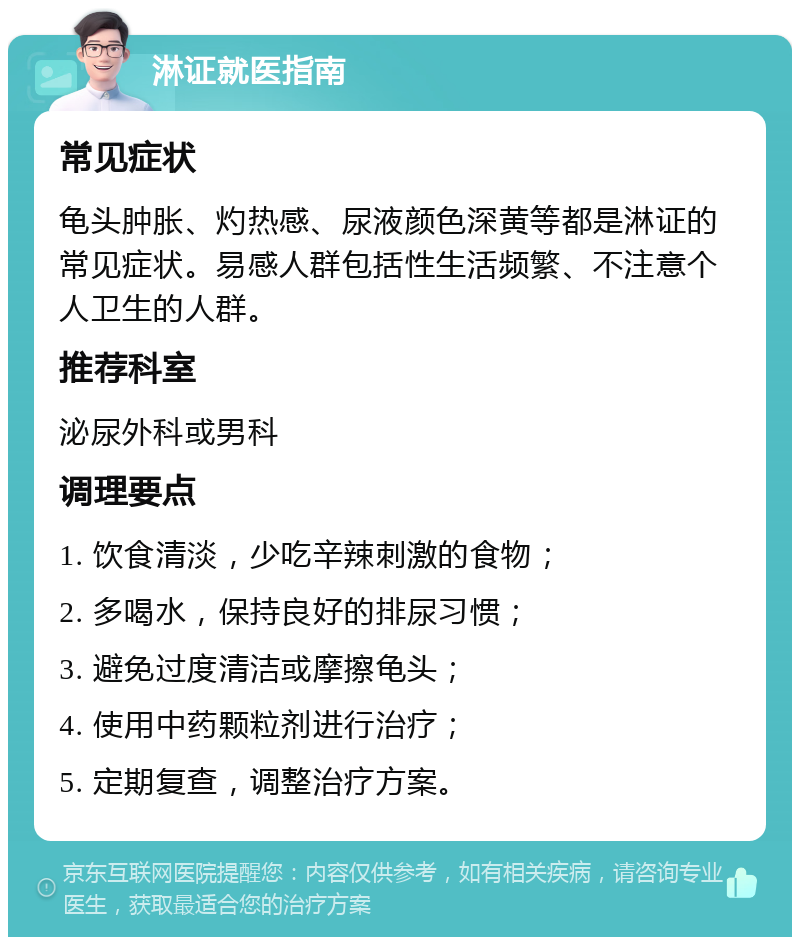 淋证就医指南 常见症状 龟头肿胀、灼热感、尿液颜色深黄等都是淋证的常见症状。易感人群包括性生活频繁、不注意个人卫生的人群。 推荐科室 泌尿外科或男科 调理要点 1. 饮食清淡，少吃辛辣刺激的食物； 2. 多喝水，保持良好的排尿习惯； 3. 避免过度清洁或摩擦龟头； 4. 使用中药颗粒剂进行治疗； 5. 定期复查，调整治疗方案。