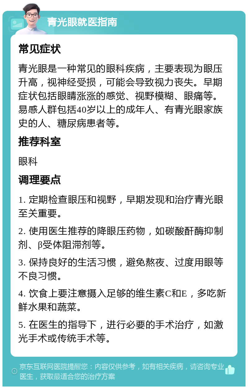 青光眼就医指南 常见症状 青光眼是一种常见的眼科疾病，主要表现为眼压升高，视神经受损，可能会导致视力丧失。早期症状包括眼睛涨涨的感觉、视野模糊、眼痛等。易感人群包括40岁以上的成年人、有青光眼家族史的人、糖尿病患者等。 推荐科室 眼科 调理要点 1. 定期检查眼压和视野，早期发现和治疗青光眼至关重要。 2. 使用医生推荐的降眼压药物，如碳酸酐酶抑制剂、β受体阻滞剂等。 3. 保持良好的生活习惯，避免熬夜、过度用眼等不良习惯。 4. 饮食上要注意摄入足够的维生素C和E，多吃新鲜水果和蔬菜。 5. 在医生的指导下，进行必要的手术治疗，如激光手术或传统手术等。