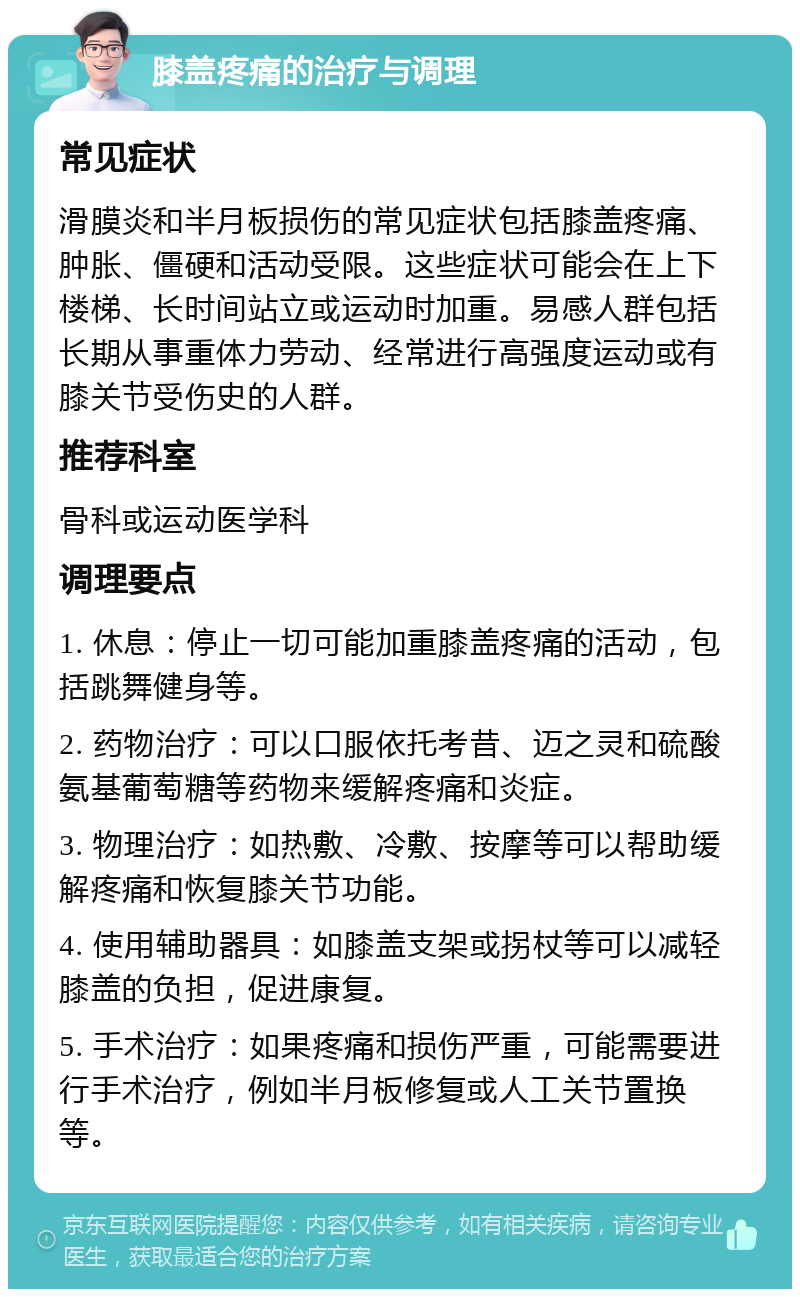 膝盖疼痛的治疗与调理 常见症状 滑膜炎和半月板损伤的常见症状包括膝盖疼痛、肿胀、僵硬和活动受限。这些症状可能会在上下楼梯、长时间站立或运动时加重。易感人群包括长期从事重体力劳动、经常进行高强度运动或有膝关节受伤史的人群。 推荐科室 骨科或运动医学科 调理要点 1. 休息：停止一切可能加重膝盖疼痛的活动，包括跳舞健身等。 2. 药物治疗：可以口服依托考昔、迈之灵和硫酸氨基葡萄糖等药物来缓解疼痛和炎症。 3. 物理治疗：如热敷、冷敷、按摩等可以帮助缓解疼痛和恢复膝关节功能。 4. 使用辅助器具：如膝盖支架或拐杖等可以减轻膝盖的负担，促进康复。 5. 手术治疗：如果疼痛和损伤严重，可能需要进行手术治疗，例如半月板修复或人工关节置换等。