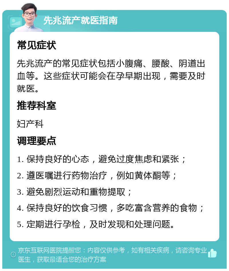 先兆流产就医指南 常见症状 先兆流产的常见症状包括小腹痛、腰酸、阴道出血等。这些症状可能会在孕早期出现，需要及时就医。 推荐科室 妇产科 调理要点 1. 保持良好的心态，避免过度焦虑和紧张； 2. 遵医嘱进行药物治疗，例如黄体酮等； 3. 避免剧烈运动和重物提取； 4. 保持良好的饮食习惯，多吃富含营养的食物； 5. 定期进行孕检，及时发现和处理问题。