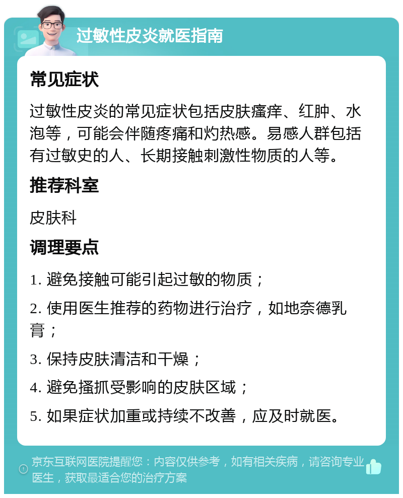 过敏性皮炎就医指南 常见症状 过敏性皮炎的常见症状包括皮肤瘙痒、红肿、水泡等，可能会伴随疼痛和灼热感。易感人群包括有过敏史的人、长期接触刺激性物质的人等。 推荐科室 皮肤科 调理要点 1. 避免接触可能引起过敏的物质； 2. 使用医生推荐的药物进行治疗，如地奈德乳膏； 3. 保持皮肤清洁和干燥； 4. 避免搔抓受影响的皮肤区域； 5. 如果症状加重或持续不改善，应及时就医。