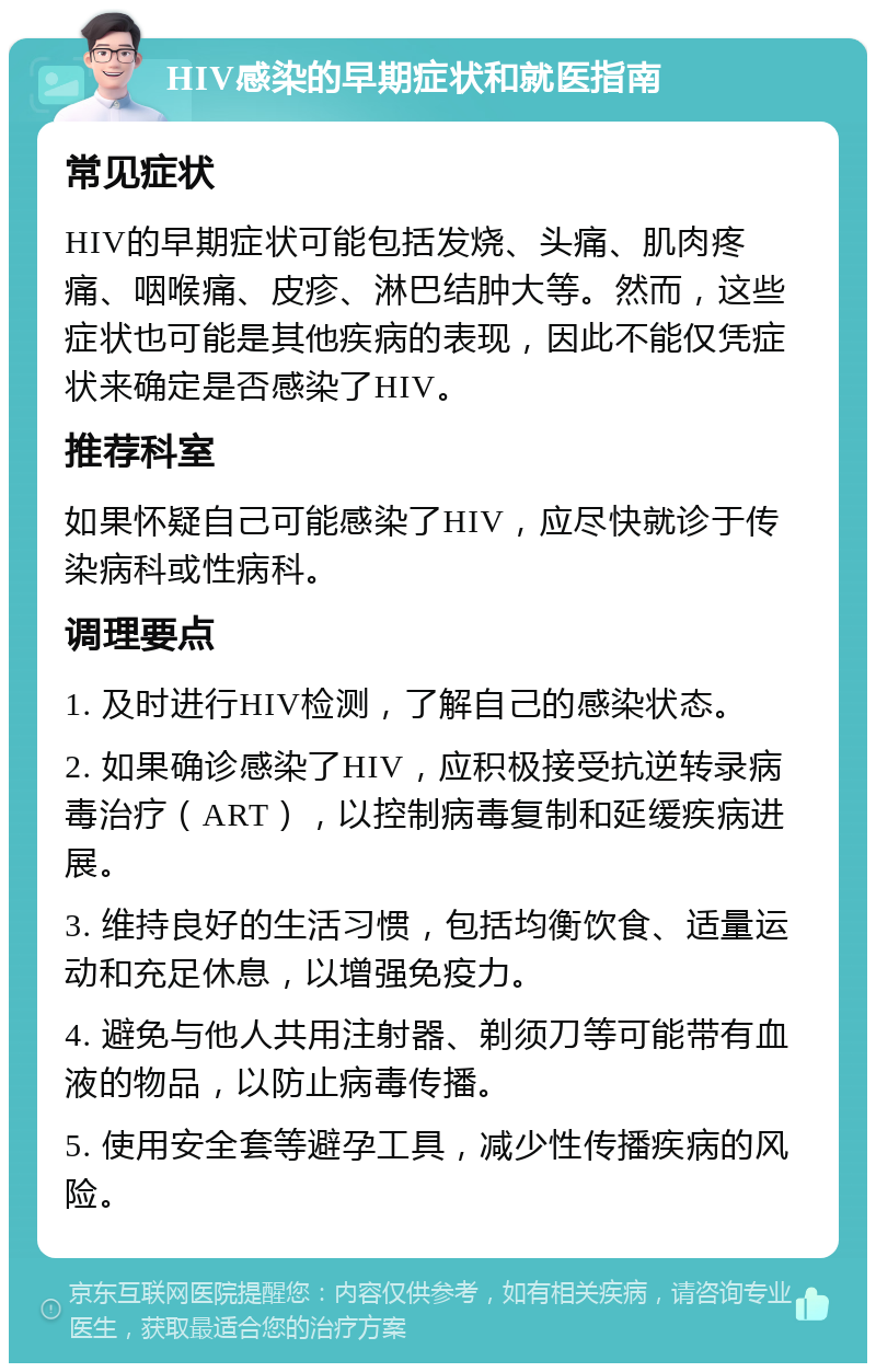 HIV感染的早期症状和就医指南 常见症状 HIV的早期症状可能包括发烧、头痛、肌肉疼痛、咽喉痛、皮疹、淋巴结肿大等。然而，这些症状也可能是其他疾病的表现，因此不能仅凭症状来确定是否感染了HIV。 推荐科室 如果怀疑自己可能感染了HIV，应尽快就诊于传染病科或性病科。 调理要点 1. 及时进行HIV检测，了解自己的感染状态。 2. 如果确诊感染了HIV，应积极接受抗逆转录病毒治疗（ART），以控制病毒复制和延缓疾病进展。 3. 维持良好的生活习惯，包括均衡饮食、适量运动和充足休息，以增强免疫力。 4. 避免与他人共用注射器、剃须刀等可能带有血液的物品，以防止病毒传播。 5. 使用安全套等避孕工具，减少性传播疾病的风险。