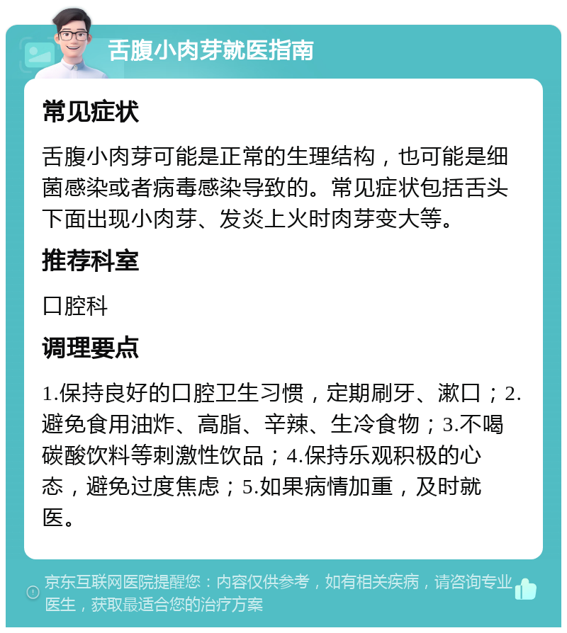 舌腹小肉芽就医指南 常见症状 舌腹小肉芽可能是正常的生理结构，也可能是细菌感染或者病毒感染导致的。常见症状包括舌头下面出现小肉芽、发炎上火时肉芽变大等。 推荐科室 口腔科 调理要点 1.保持良好的口腔卫生习惯，定期刷牙、漱口；2.避免食用油炸、高脂、辛辣、生冷食物；3.不喝碳酸饮料等刺激性饮品；4.保持乐观积极的心态，避免过度焦虑；5.如果病情加重，及时就医。