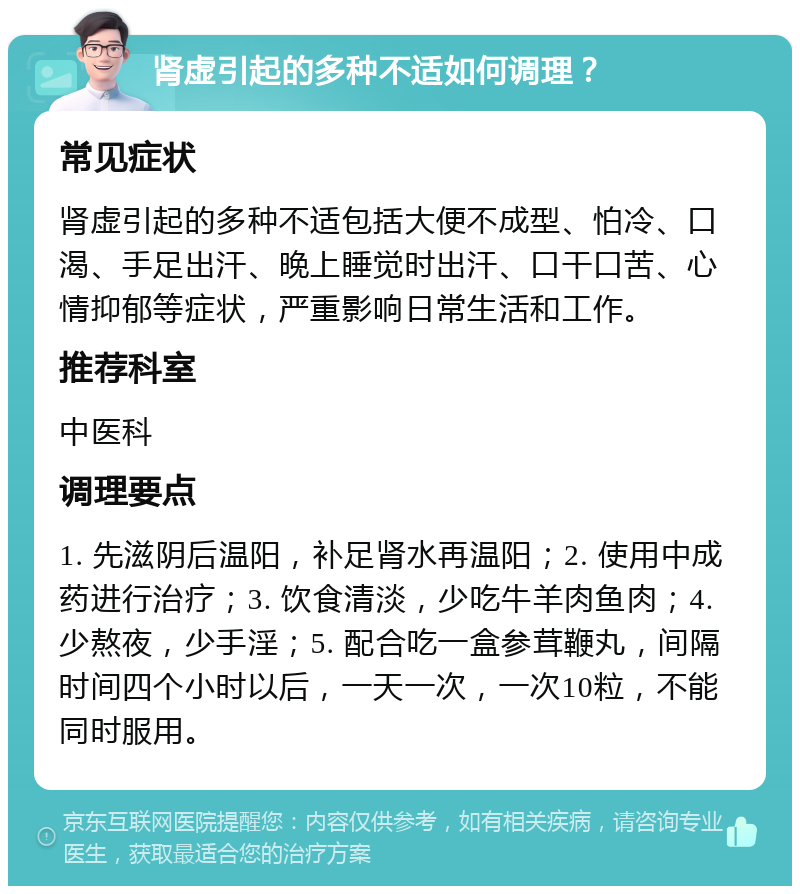 肾虚引起的多种不适如何调理？ 常见症状 肾虚引起的多种不适包括大便不成型、怕冷、口渴、手足出汗、晚上睡觉时出汗、口干口苦、心情抑郁等症状，严重影响日常生活和工作。 推荐科室 中医科 调理要点 1. 先滋阴后温阳，补足肾水再温阳；2. 使用中成药进行治疗；3. 饮食清淡，少吃牛羊肉鱼肉；4. 少熬夜，少手淫；5. 配合吃一盒参茸鞭丸，间隔时间四个小时以后，一天一次，一次10粒，不能同时服用。