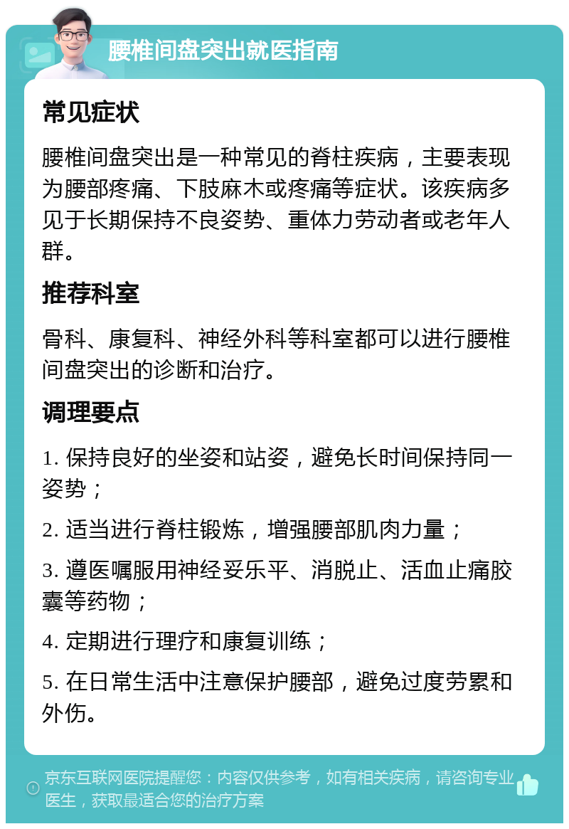 腰椎间盘突出就医指南 常见症状 腰椎间盘突出是一种常见的脊柱疾病，主要表现为腰部疼痛、下肢麻木或疼痛等症状。该疾病多见于长期保持不良姿势、重体力劳动者或老年人群。 推荐科室 骨科、康复科、神经外科等科室都可以进行腰椎间盘突出的诊断和治疗。 调理要点 1. 保持良好的坐姿和站姿，避免长时间保持同一姿势； 2. 适当进行脊柱锻炼，增强腰部肌肉力量； 3. 遵医嘱服用神经妥乐平、消脱止、活血止痛胶囊等药物； 4. 定期进行理疗和康复训练； 5. 在日常生活中注意保护腰部，避免过度劳累和外伤。