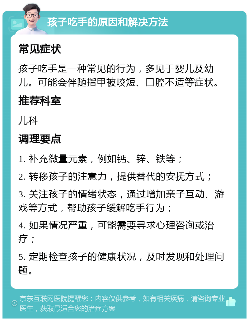 孩子吃手的原因和解决方法 常见症状 孩子吃手是一种常见的行为，多见于婴儿及幼儿。可能会伴随指甲被咬短、口腔不适等症状。 推荐科室 儿科 调理要点 1. 补充微量元素，例如钙、锌、铁等； 2. 转移孩子的注意力，提供替代的安抚方式； 3. 关注孩子的情绪状态，通过增加亲子互动、游戏等方式，帮助孩子缓解吃手行为； 4. 如果情况严重，可能需要寻求心理咨询或治疗； 5. 定期检查孩子的健康状况，及时发现和处理问题。