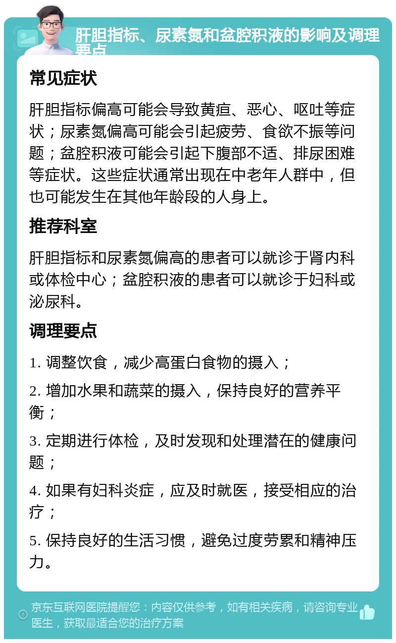 肝胆指标、尿素氮和盆腔积液的影响及调理要点 常见症状 肝胆指标偏高可能会导致黄疸、恶心、呕吐等症状；尿素氮偏高可能会引起疲劳、食欲不振等问题；盆腔积液可能会引起下腹部不适、排尿困难等症状。这些症状通常出现在中老年人群中，但也可能发生在其他年龄段的人身上。 推荐科室 肝胆指标和尿素氮偏高的患者可以就诊于肾内科或体检中心；盆腔积液的患者可以就诊于妇科或泌尿科。 调理要点 1. 调整饮食，减少高蛋白食物的摄入； 2. 增加水果和蔬菜的摄入，保持良好的营养平衡； 3. 定期进行体检，及时发现和处理潜在的健康问题； 4. 如果有妇科炎症，应及时就医，接受相应的治疗； 5. 保持良好的生活习惯，避免过度劳累和精神压力。