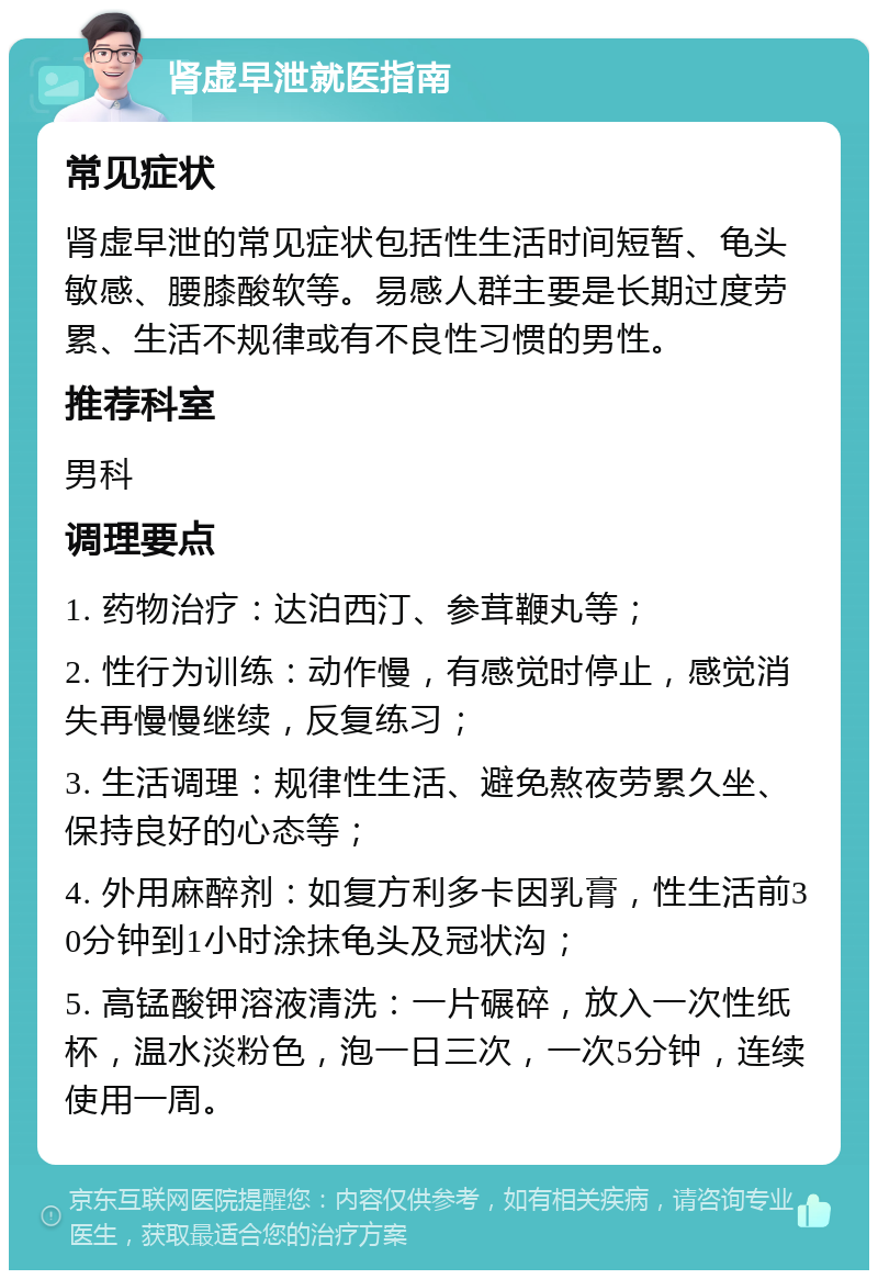 肾虚早泄就医指南 常见症状 肾虚早泄的常见症状包括性生活时间短暂、龟头敏感、腰膝酸软等。易感人群主要是长期过度劳累、生活不规律或有不良性习惯的男性。 推荐科室 男科 调理要点 1. 药物治疗：达泊西汀、参茸鞭丸等； 2. 性行为训练：动作慢，有感觉时停止，感觉消失再慢慢继续，反复练习； 3. 生活调理：规律性生活、避免熬夜劳累久坐、保持良好的心态等； 4. 外用麻醉剂：如复方利多卡因乳膏，性生活前30分钟到1小时涂抹龟头及冠状沟； 5. 高锰酸钾溶液清洗：一片碾碎，放入一次性纸杯，温水淡粉色，泡一日三次，一次5分钟，连续使用一周。