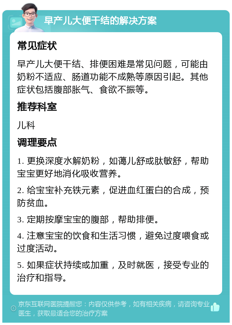 早产儿大便干结的解决方案 常见症状 早产儿大便干结、排便困难是常见问题，可能由奶粉不适应、肠道功能不成熟等原因引起。其他症状包括腹部胀气、食欲不振等。 推荐科室 儿科 调理要点 1. 更换深度水解奶粉，如蔼儿舒或肽敏舒，帮助宝宝更好地消化吸收营养。 2. 给宝宝补充铁元素，促进血红蛋白的合成，预防贫血。 3. 定期按摩宝宝的腹部，帮助排便。 4. 注意宝宝的饮食和生活习惯，避免过度喂食或过度活动。 5. 如果症状持续或加重，及时就医，接受专业的治疗和指导。