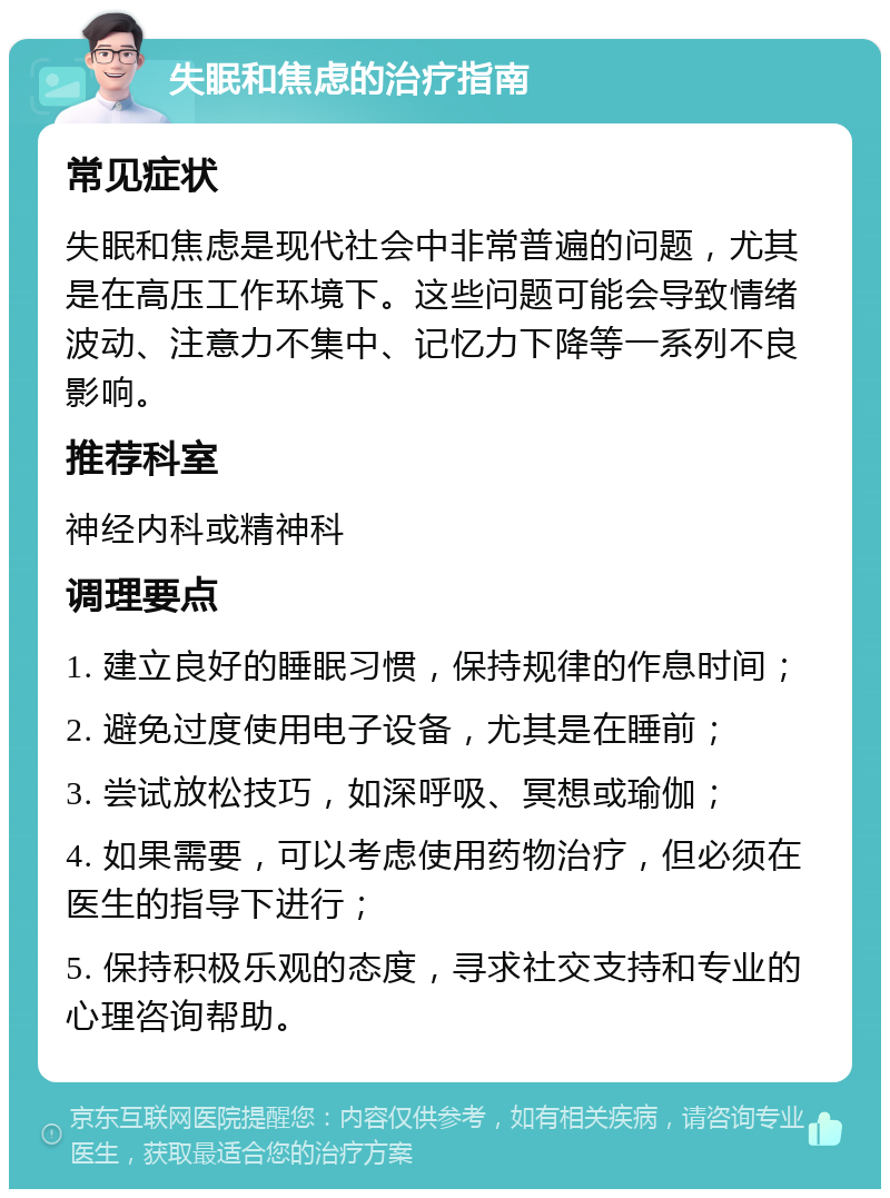 失眠和焦虑的治疗指南 常见症状 失眠和焦虑是现代社会中非常普遍的问题，尤其是在高压工作环境下。这些问题可能会导致情绪波动、注意力不集中、记忆力下降等一系列不良影响。 推荐科室 神经内科或精神科 调理要点 1. 建立良好的睡眠习惯，保持规律的作息时间； 2. 避免过度使用电子设备，尤其是在睡前； 3. 尝试放松技巧，如深呼吸、冥想或瑜伽； 4. 如果需要，可以考虑使用药物治疗，但必须在医生的指导下进行； 5. 保持积极乐观的态度，寻求社交支持和专业的心理咨询帮助。