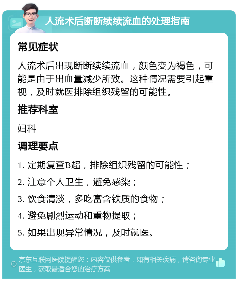 人流术后断断续续流血的处理指南 常见症状 人流术后出现断断续续流血，颜色变为褐色，可能是由于出血量减少所致。这种情况需要引起重视，及时就医排除组织残留的可能性。 推荐科室 妇科 调理要点 1. 定期复查B超，排除组织残留的可能性； 2. 注意个人卫生，避免感染； 3. 饮食清淡，多吃富含铁质的食物； 4. 避免剧烈运动和重物提取； 5. 如果出现异常情况，及时就医。