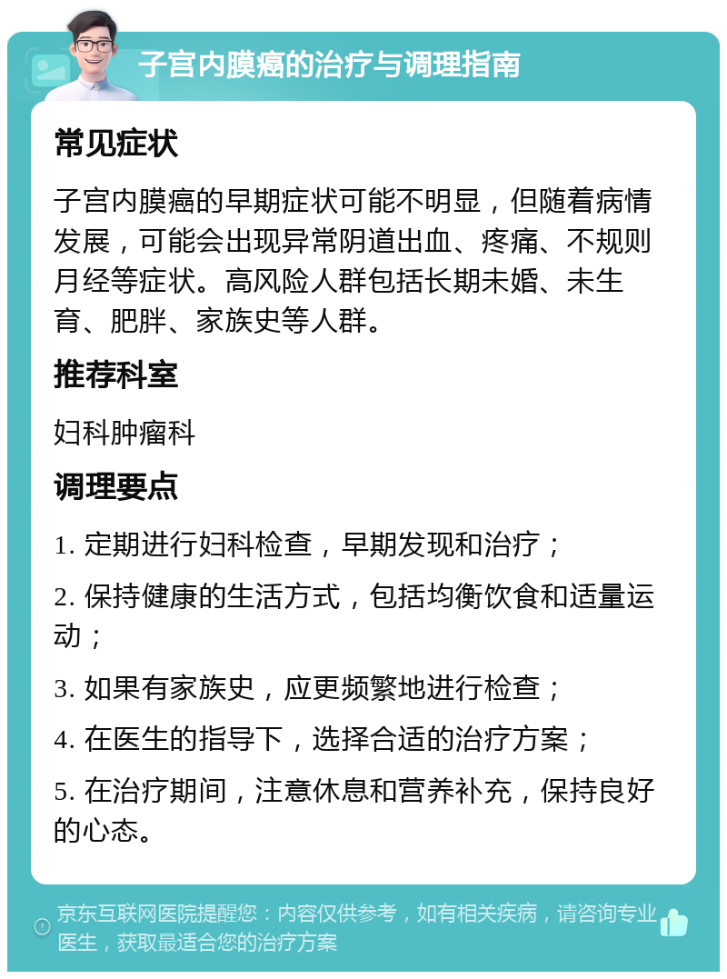 子宫内膜癌的治疗与调理指南 常见症状 子宫内膜癌的早期症状可能不明显，但随着病情发展，可能会出现异常阴道出血、疼痛、不规则月经等症状。高风险人群包括长期未婚、未生育、肥胖、家族史等人群。 推荐科室 妇科肿瘤科 调理要点 1. 定期进行妇科检查，早期发现和治疗； 2. 保持健康的生活方式，包括均衡饮食和适量运动； 3. 如果有家族史，应更频繁地进行检查； 4. 在医生的指导下，选择合适的治疗方案； 5. 在治疗期间，注意休息和营养补充，保持良好的心态。