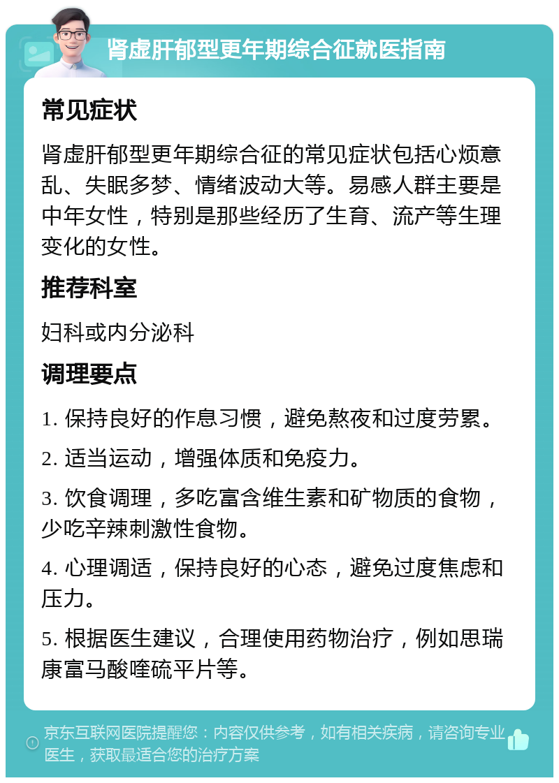 肾虚肝郁型更年期综合征就医指南 常见症状 肾虚肝郁型更年期综合征的常见症状包括心烦意乱、失眠多梦、情绪波动大等。易感人群主要是中年女性，特别是那些经历了生育、流产等生理变化的女性。 推荐科室 妇科或内分泌科 调理要点 1. 保持良好的作息习惯，避免熬夜和过度劳累。 2. 适当运动，增强体质和免疫力。 3. 饮食调理，多吃富含维生素和矿物质的食物，少吃辛辣刺激性食物。 4. 心理调适，保持良好的心态，避免过度焦虑和压力。 5. 根据医生建议，合理使用药物治疗，例如思瑞康富马酸喹硫平片等。