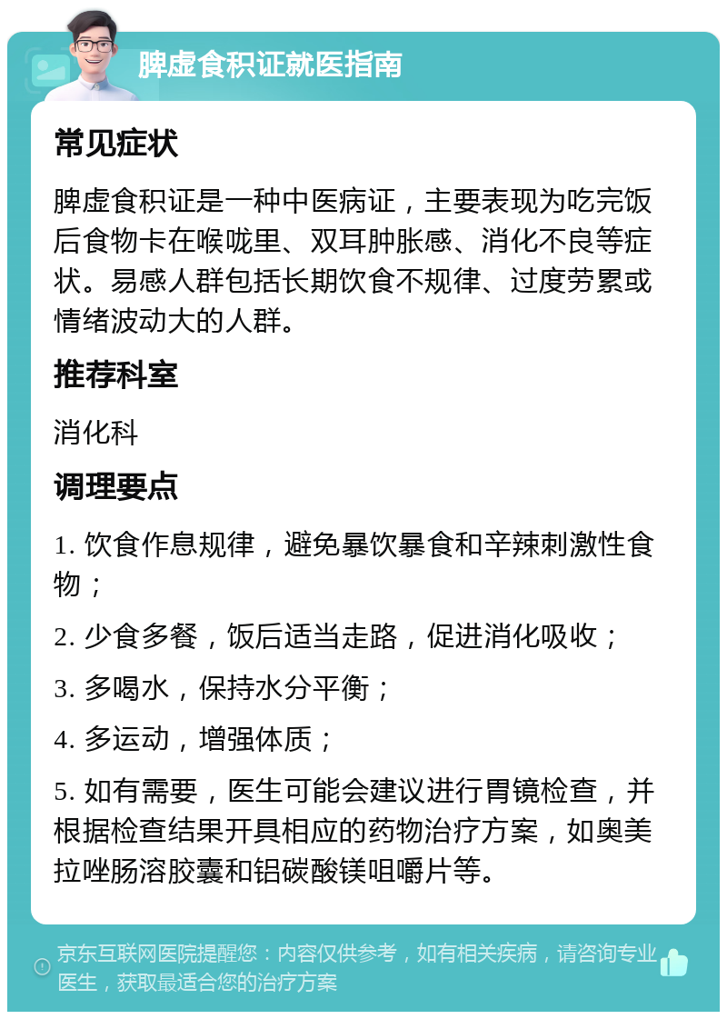 脾虚食积证就医指南 常见症状 脾虚食积证是一种中医病证，主要表现为吃完饭后食物卡在喉咙里、双耳肿胀感、消化不良等症状。易感人群包括长期饮食不规律、过度劳累或情绪波动大的人群。 推荐科室 消化科 调理要点 1. 饮食作息规律，避免暴饮暴食和辛辣刺激性食物； 2. 少食多餐，饭后适当走路，促进消化吸收； 3. 多喝水，保持水分平衡； 4. 多运动，增强体质； 5. 如有需要，医生可能会建议进行胃镜检查，并根据检查结果开具相应的药物治疗方案，如奥美拉唑肠溶胶囊和铝碳酸镁咀嚼片等。