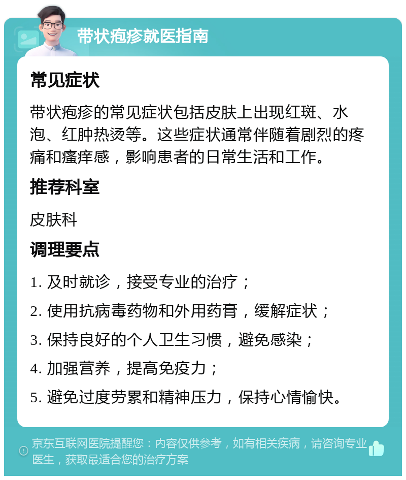 带状疱疹就医指南 常见症状 带状疱疹的常见症状包括皮肤上出现红斑、水泡、红肿热烫等。这些症状通常伴随着剧烈的疼痛和瘙痒感，影响患者的日常生活和工作。 推荐科室 皮肤科 调理要点 1. 及时就诊，接受专业的治疗； 2. 使用抗病毒药物和外用药膏，缓解症状； 3. 保持良好的个人卫生习惯，避免感染； 4. 加强营养，提高免疫力； 5. 避免过度劳累和精神压力，保持心情愉快。