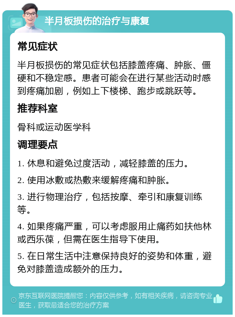 半月板损伤的治疗与康复 常见症状 半月板损伤的常见症状包括膝盖疼痛、肿胀、僵硬和不稳定感。患者可能会在进行某些活动时感到疼痛加剧，例如上下楼梯、跑步或跳跃等。 推荐科室 骨科或运动医学科 调理要点 1. 休息和避免过度活动，减轻膝盖的压力。 2. 使用冰敷或热敷来缓解疼痛和肿胀。 3. 进行物理治疗，包括按摩、牵引和康复训练等。 4. 如果疼痛严重，可以考虑服用止痛药如扶他林或西乐葆，但需在医生指导下使用。 5. 在日常生活中注意保持良好的姿势和体重，避免对膝盖造成额外的压力。