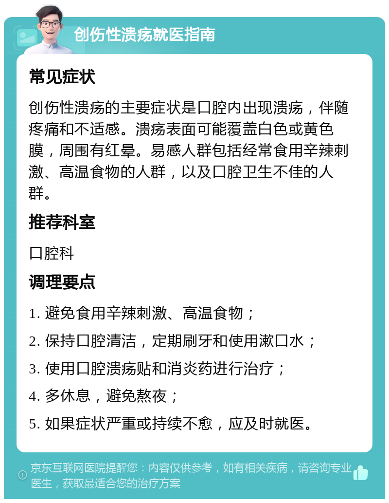 创伤性溃疡就医指南 常见症状 创伤性溃疡的主要症状是口腔内出现溃疡，伴随疼痛和不适感。溃疡表面可能覆盖白色或黄色膜，周围有红晕。易感人群包括经常食用辛辣刺激、高温食物的人群，以及口腔卫生不佳的人群。 推荐科室 口腔科 调理要点 1. 避免食用辛辣刺激、高温食物； 2. 保持口腔清洁，定期刷牙和使用漱口水； 3. 使用口腔溃疡贴和消炎药进行治疗； 4. 多休息，避免熬夜； 5. 如果症状严重或持续不愈，应及时就医。