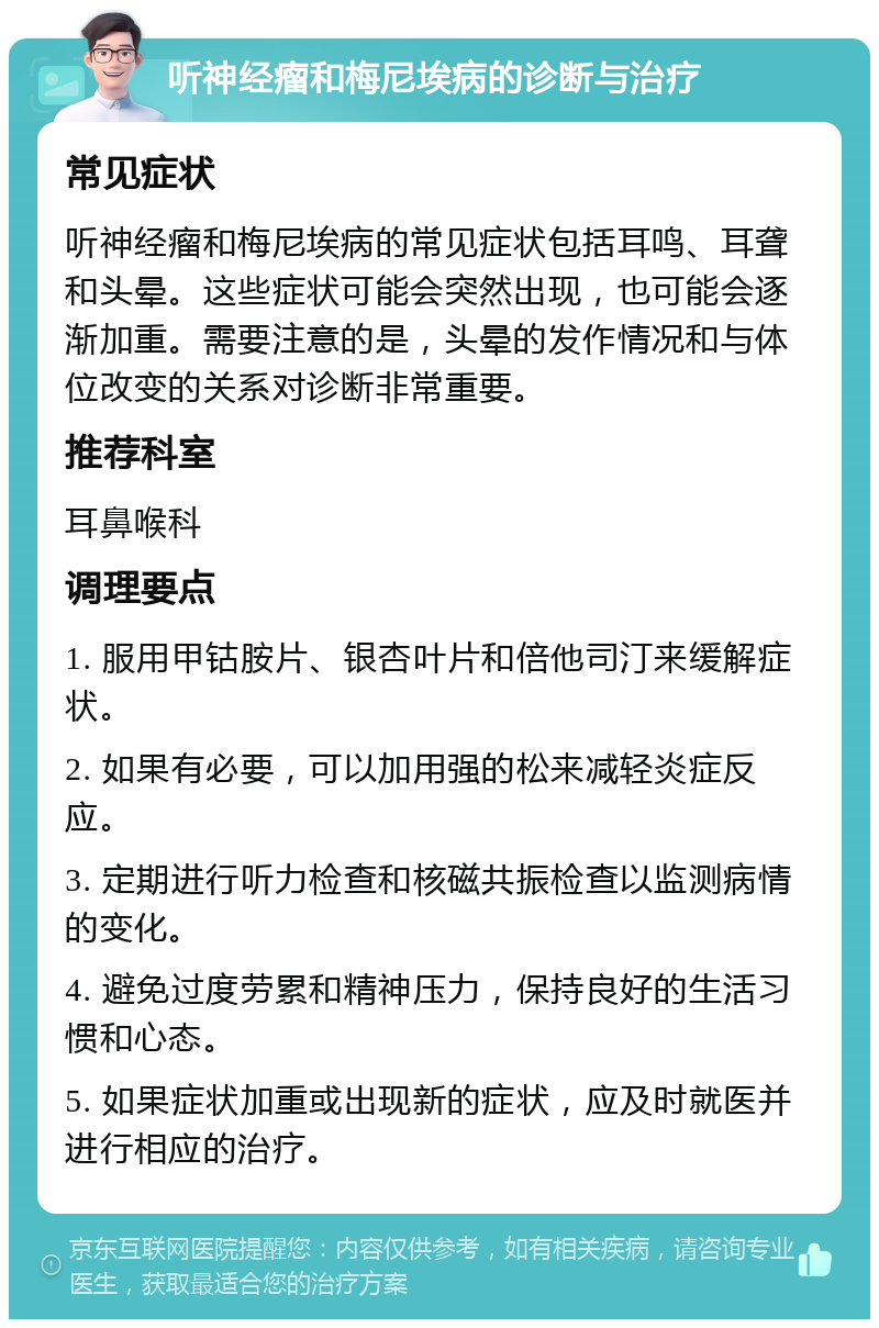 听神经瘤和梅尼埃病的诊断与治疗 常见症状 听神经瘤和梅尼埃病的常见症状包括耳鸣、耳聋和头晕。这些症状可能会突然出现，也可能会逐渐加重。需要注意的是，头晕的发作情况和与体位改变的关系对诊断非常重要。 推荐科室 耳鼻喉科 调理要点 1. 服用甲钴胺片、银杏叶片和倍他司汀来缓解症状。 2. 如果有必要，可以加用强的松来减轻炎症反应。 3. 定期进行听力检查和核磁共振检查以监测病情的变化。 4. 避免过度劳累和精神压力，保持良好的生活习惯和心态。 5. 如果症状加重或出现新的症状，应及时就医并进行相应的治疗。