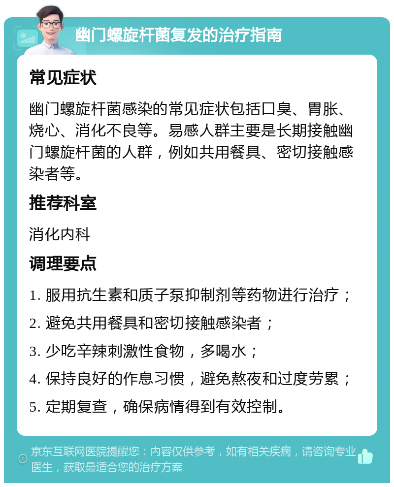 幽门螺旋杆菌复发的治疗指南 常见症状 幽门螺旋杆菌感染的常见症状包括口臭、胃胀、烧心、消化不良等。易感人群主要是长期接触幽门螺旋杆菌的人群，例如共用餐具、密切接触感染者等。 推荐科室 消化内科 调理要点 1. 服用抗生素和质子泵抑制剂等药物进行治疗； 2. 避免共用餐具和密切接触感染者； 3. 少吃辛辣刺激性食物，多喝水； 4. 保持良好的作息习惯，避免熬夜和过度劳累； 5. 定期复查，确保病情得到有效控制。