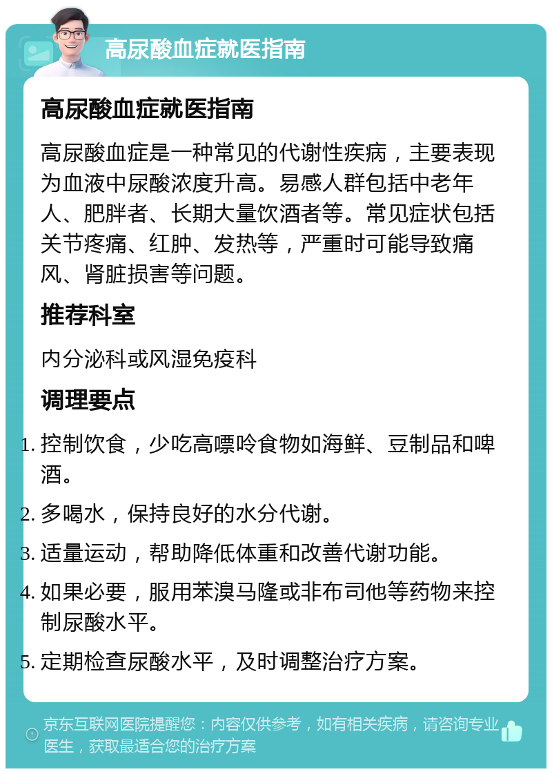 高尿酸血症就医指南 高尿酸血症就医指南 高尿酸血症是一种常见的代谢性疾病，主要表现为血液中尿酸浓度升高。易感人群包括中老年人、肥胖者、长期大量饮酒者等。常见症状包括关节疼痛、红肿、发热等，严重时可能导致痛风、肾脏损害等问题。 推荐科室 内分泌科或风湿免疫科 调理要点 控制饮食，少吃高嘌呤食物如海鲜、豆制品和啤酒。 多喝水，保持良好的水分代谢。 适量运动，帮助降低体重和改善代谢功能。 如果必要，服用苯溴马隆或非布司他等药物来控制尿酸水平。 定期检查尿酸水平，及时调整治疗方案。