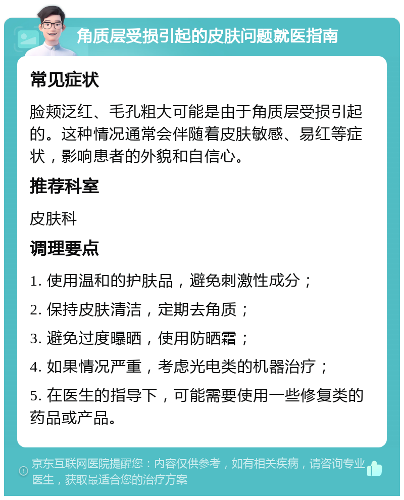 角质层受损引起的皮肤问题就医指南 常见症状 脸颊泛红、毛孔粗大可能是由于角质层受损引起的。这种情况通常会伴随着皮肤敏感、易红等症状，影响患者的外貌和自信心。 推荐科室 皮肤科 调理要点 1. 使用温和的护肤品，避免刺激性成分； 2. 保持皮肤清洁，定期去角质； 3. 避免过度曝晒，使用防晒霜； 4. 如果情况严重，考虑光电类的机器治疗； 5. 在医生的指导下，可能需要使用一些修复类的药品或产品。