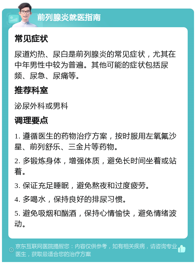 前列腺炎就医指南 常见症状 尿道灼热、尿白是前列腺炎的常见症状，尤其在中年男性中较为普遍。其他可能的症状包括尿频、尿急、尿痛等。 推荐科室 泌尿外科或男科 调理要点 1. 遵循医生的药物治疗方案，按时服用左氧氟沙星、前列舒乐、三金片等药物。 2. 多锻炼身体，增强体质，避免长时间坐着或站着。 3. 保证充足睡眠，避免熬夜和过度疲劳。 4. 多喝水，保持良好的排尿习惯。 5. 避免吸烟和酗酒，保持心情愉快，避免情绪波动。